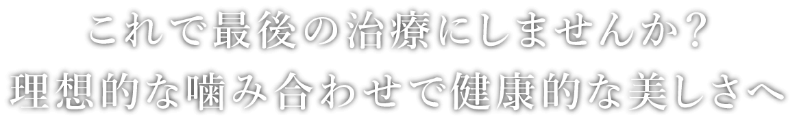 これで最後の治療にしませんか？理想的な噛み合わせで健康的な美しさへ