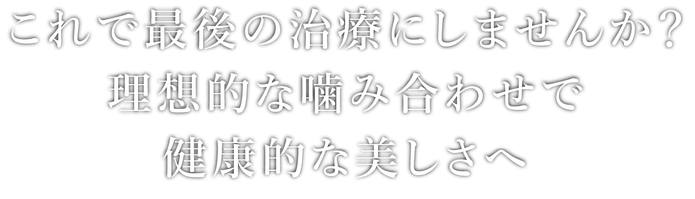 これで最後の治療にしませんか？理想的な噛み合わせで健康的な美しさへ